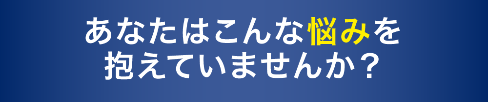 あなたはこんな悩みを抱えていませんか？